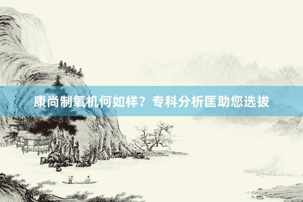 康尚制氧机何如样？专科分析匡助您选拔