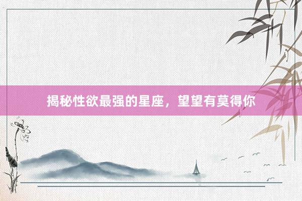 揭秘性欲最强的星座，望望有莫得你