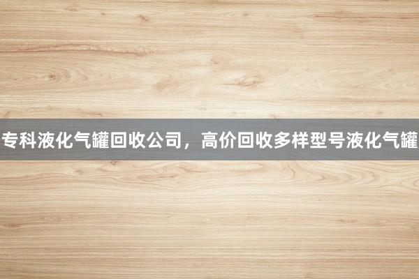 专科液化气罐回收公司，高价回收多样型号液化气罐