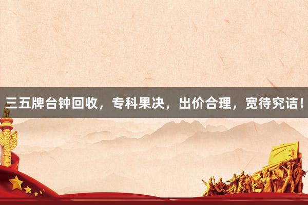 三五牌台钟回收，专科果决，出价合理，宽待究诘！